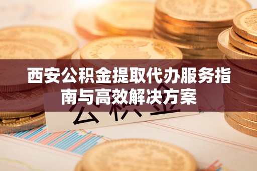 兴和西安公积金提取代办服务指南与高效解决方案